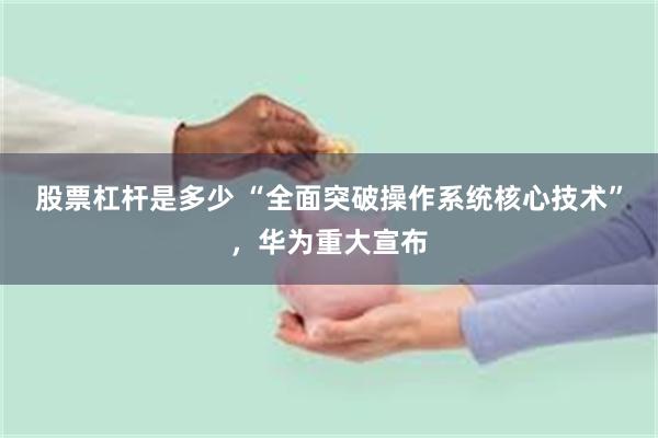 股票杠杆是多少 “全面突破操作系统核心技术”，华为重大宣布