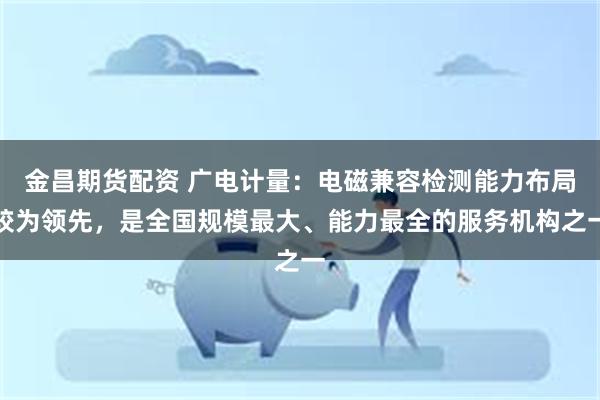金昌期货配资 广电计量：电磁兼容检测能力布局较为领先，是全国规模最大、能力最全的服务机构之一
