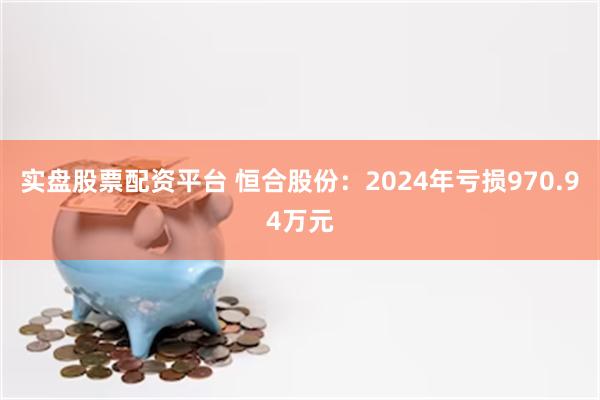 实盘股票配资平台 恒合股份：2024年亏损970.94万元