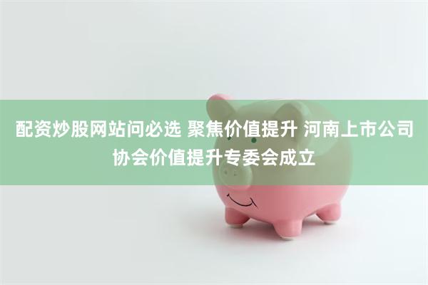 配资炒股网站问必选 聚焦价值提升 河南上市公司协会价值提升专委会成立