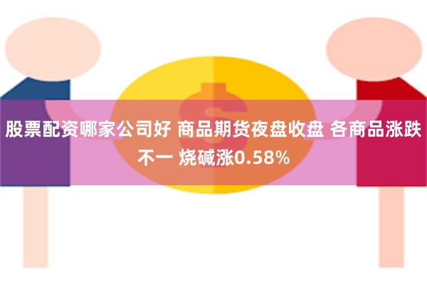 股票配资哪家公司好 商品期货夜盘收盘 各商品涨跌不一 烧碱涨0.58%