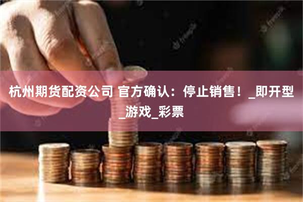 杭州期货配资公司 官方确认：停止销售！_即开型_游戏_彩票