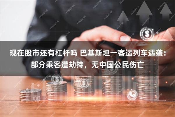 现在股市还有杠杆吗 巴基斯坦一客运列车遇袭：部分乘客遭劫持，无中国公民伤亡