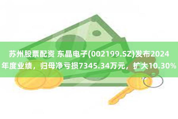 苏州股票配资 东晶电子(002199.SZ)发布2024年度业绩，归母净亏损7345.34万元，扩大10.30%