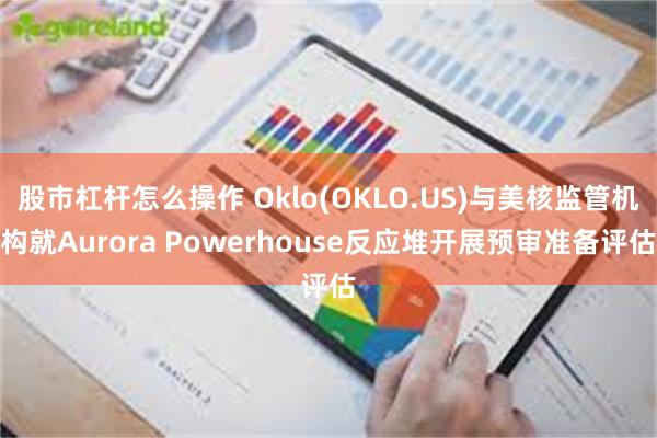 股市杠杆怎么操作 Oklo(OKLO.US)与美核监管机构就Aurora Powerhouse反应堆开展预审准备评估