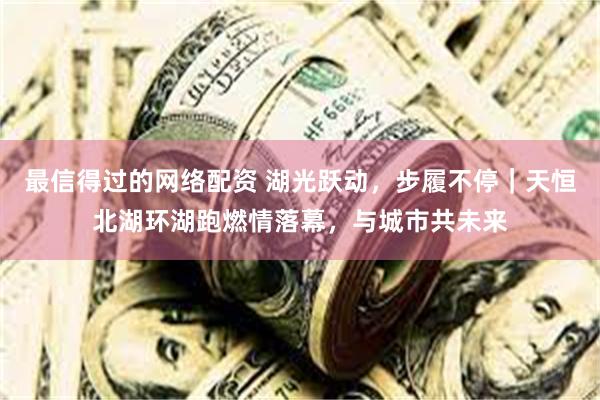 最信得过的网络配资 湖光跃动，步履不停｜天恒北湖环湖跑燃情落幕，与城市共未来