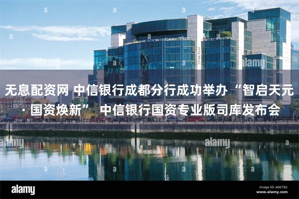 无息配资网 中信银行成都分行成功举办 “智启天元 · 国资焕新”  中信银行国资专业版司库发布会