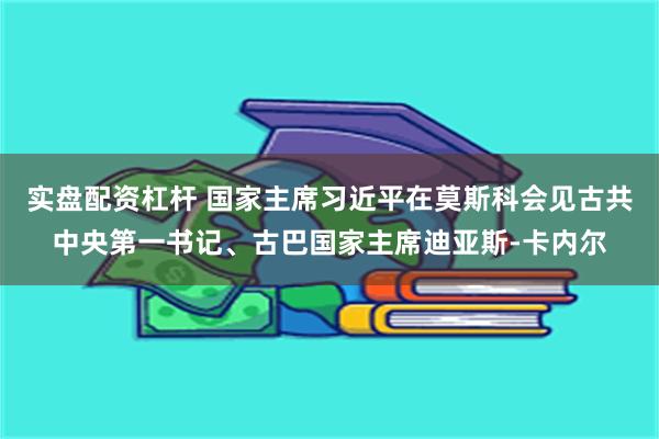 实盘配资杠杆 国家主席习近平在莫斯科会见古共中央第一书记、古巴国家主席迪亚斯-卡内尔