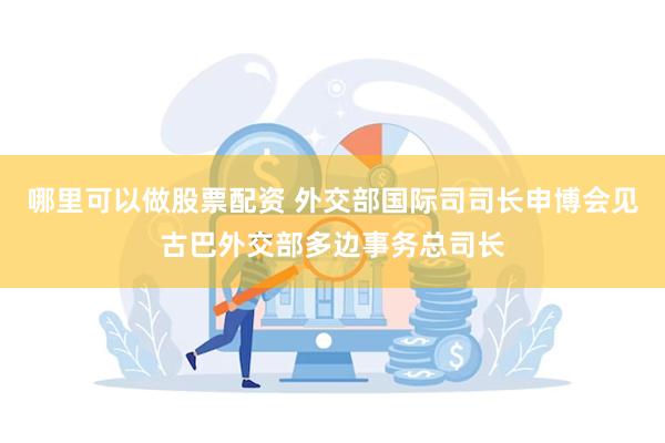 哪里可以做股票配资 外交部国际司司长申博会见古巴外交部多边事务总司长