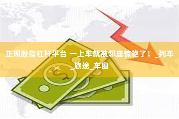 正规股指杠杆平台 一上车就被邻座惊艳了！_列车_旅途_车窗