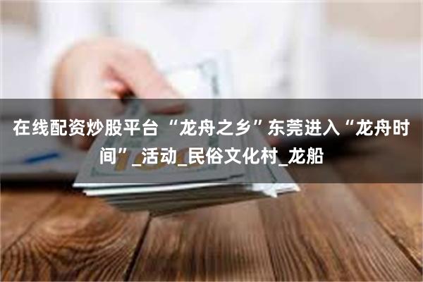 在线配资炒股平台 “龙舟之乡”东莞进入“龙舟时间”_活动_民俗文化村_龙船