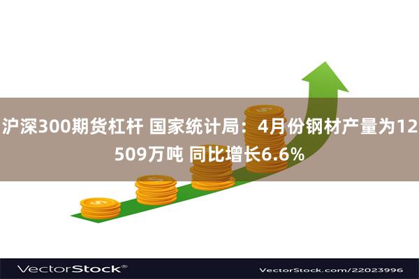 沪深300期货杠杆 国家统计局：4月份钢材产量为12509万吨 同比增长6.6%