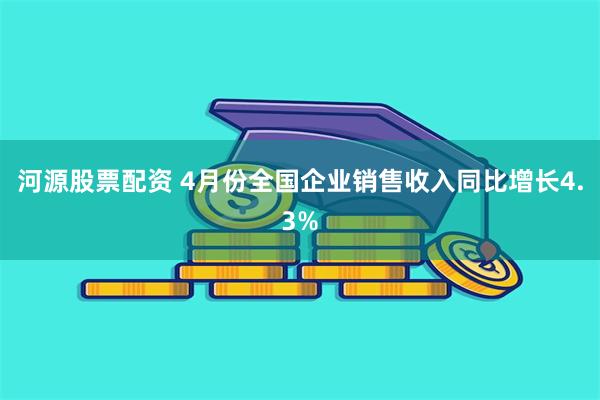 河源股票配资 4月份全国企业销售收入同比增长4.3%