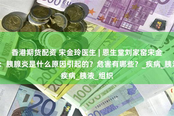 香港期货配资 宋金玲医生 | 恩生堂刘家窑宋金玲主任：胰腺炎是什么原因引起的？危害有哪些？_疾病_胰液_组织