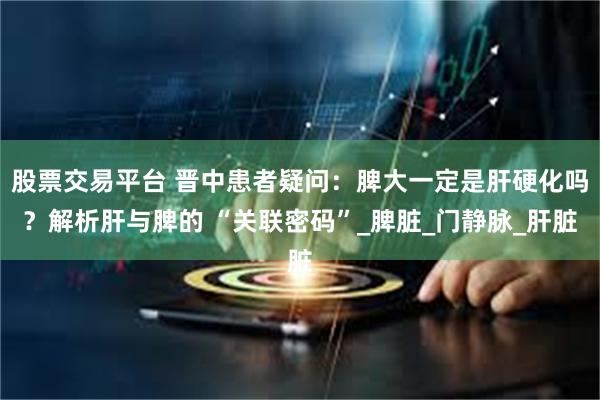 股票交易平台 晋中患者疑问：脾大一定是肝硬化吗？解析肝与脾的 “关联密码”_脾脏_门静脉_肝脏