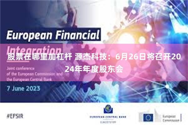股票在哪里加杠杆 源杰科技：6月26日将召开2024年年度股东会