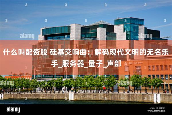什么叫配资股 硅基交响曲：解码现代文明的无名乐手_服务器_量子_声部