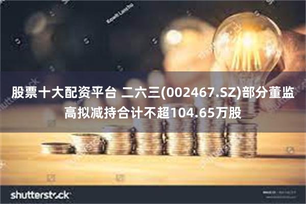 股票十大配资平台 二六三(002467.SZ)部分董监高拟减持合计不超104.65万股