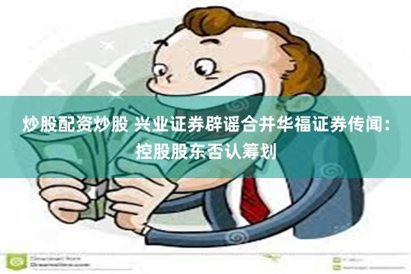 炒股配资炒股 兴业证券辟谣合并华福证券传闻：控股股东否认筹划