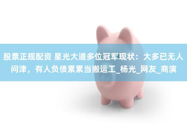 股票正规配资 星光大道多位冠军现状：大多已无人问津，有人负债累累当搬运工_杨光_网友_商演