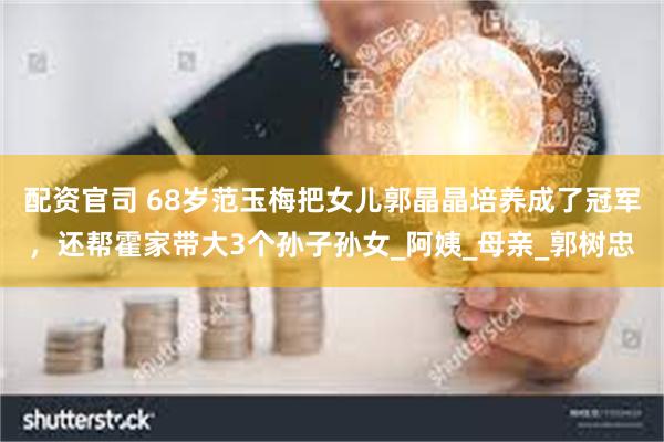 配资官司 68岁范玉梅把女儿郭晶晶培养成了冠军，还帮霍家带大3个孙子孙女_阿姨_母亲_郭树忠