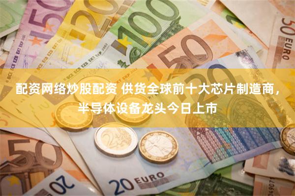 配资网络炒股配资 供货全球前十大芯片制造商，半导体设备龙头今日上市