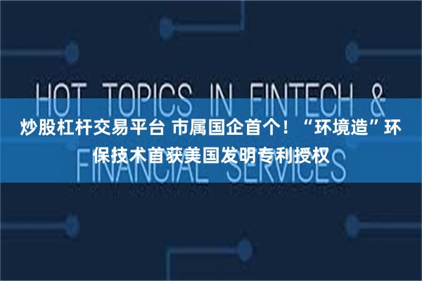 炒股杠杆交易平台 市属国企首个！“环境造”环保技术首获美国发明专利授权