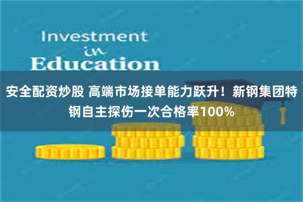 安全配资炒股 高端市场接单能力跃升！新钢集团特钢自主探伤一次合格率100%