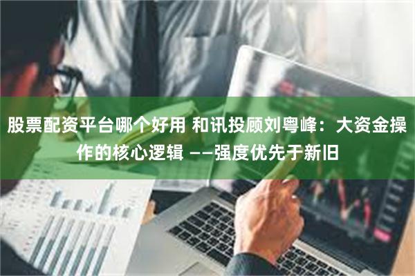 股票配资平台哪个好用 和讯投顾刘粤峰：大资金操作的核心逻辑 ——强度优先于新旧