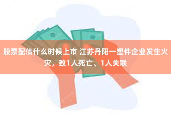 股票配债什么时候上市 江苏丹阳一塑件企业发生火灾，致1人死亡、1人失联
