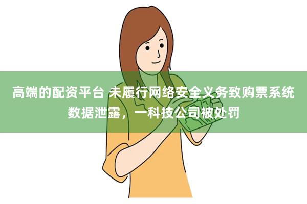 高端的配资平台 未履行网络安全义务致购票系统数据泄露，一科技公司被处罚