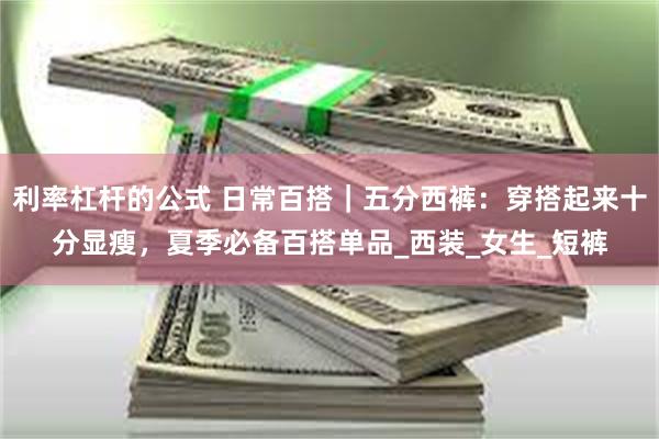 利率杠杆的公式 日常百搭｜五分西裤：穿搭起来十分显瘦，夏季必备百搭单品_西装_女生_短裤