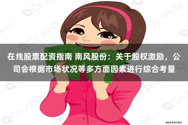 在线股票配资指南 南风股份：关于股权激励，公司会根据市场状况等多方面因素进行综合考量
