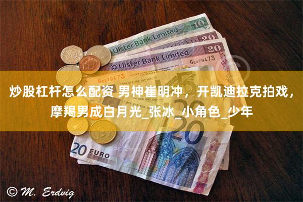 炒股杠杆怎么配资 男神崔明冲，开凯迪拉克拍戏，摩羯男成白月光_张冰_小角色_少年