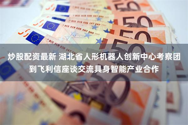 炒股配资最新 湖北省人形机器人创新中心考察团到飞利信座谈交流具身智能产业合作