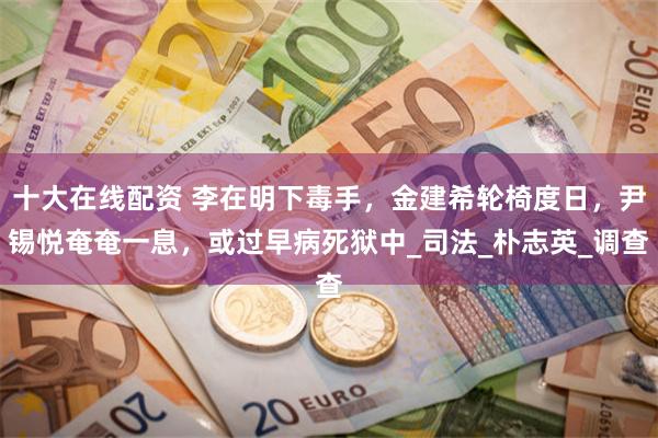 十大在线配资 李在明下毒手，金建希轮椅度日，尹锡悦奄奄一息，或过早病死狱中_司法_朴志英_调查