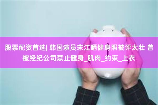 股票配资首选| 韩国演员宋江晒健身照被评太壮 曾被经纪公司禁止健身_肌肉_约束_上衣
