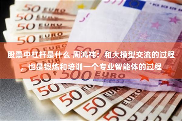 股票中杠杆是什么 周鸿祎：和大模型交流的过程，也是锻炼和培训一个专业智能体的过程