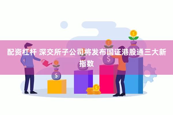 配资杠杆 深交所子公司将发布国证港股通三大新指数