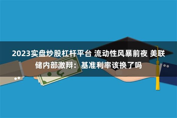 2023实盘炒股杠杆平台 流动性风暴前夜 美联储内部激辩：基准利率该换了吗