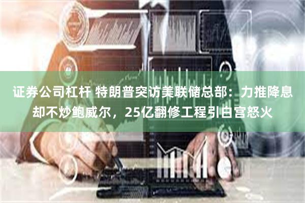 证券公司杠杆 特朗普突访美联储总部：力推降息却不炒鲍威尔，25亿翻修工程引白宫怒火