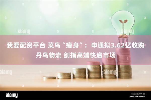 我要配资平台 菜鸟“瘦身”：申通拟3.62亿收购丹鸟物流 剑指高端快递市场
