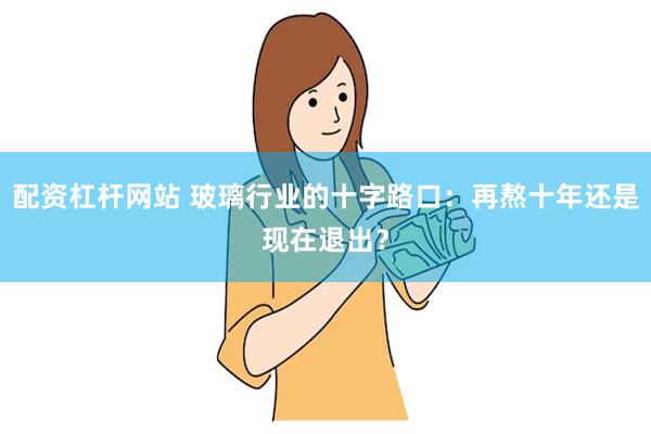 配资杠杆网站 玻璃行业的十字路口：再熬十年还是现在退出？