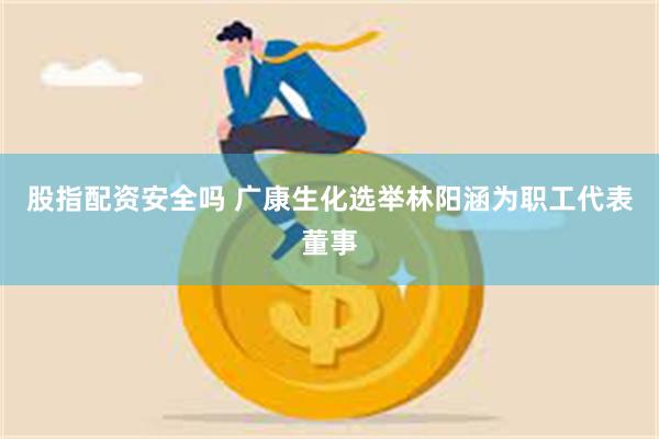 股指配资安全吗 广康生化选举林阳涵为职工代表董事