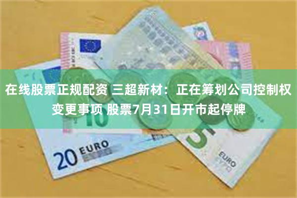 在线股票正规配资 三超新材：正在筹划公司控制权变更事项 股票7月31日开市起停牌
