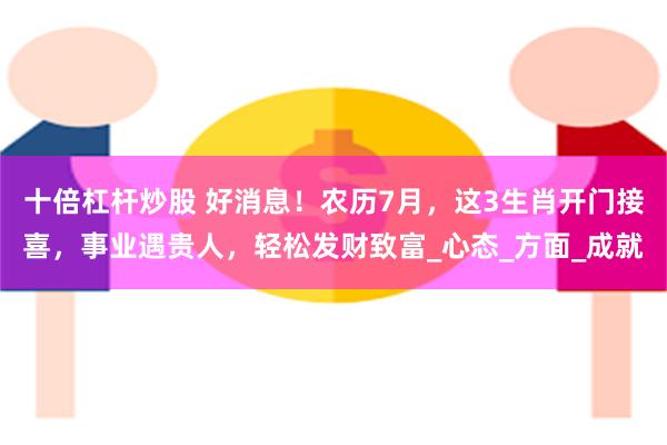 十倍杠杆炒股 好消息！农历7月，这3生肖开门接喜，事业遇贵人，轻松发财致富_心态_方面_成就