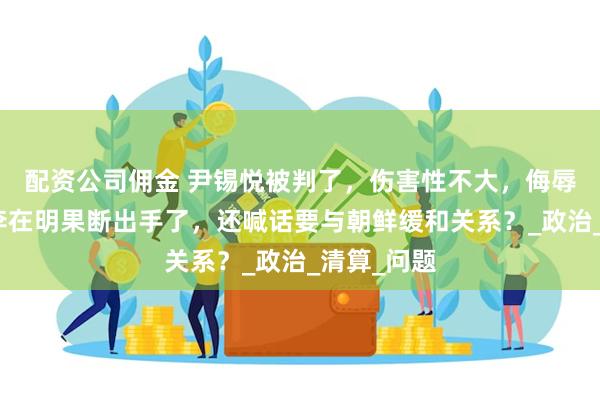 配资公司佣金 尹锡悦被判了，伤害性不大，侮辱性极强，李在明果断出手了，还喊话要与朝鲜缓和关系？_政治_清算_问题