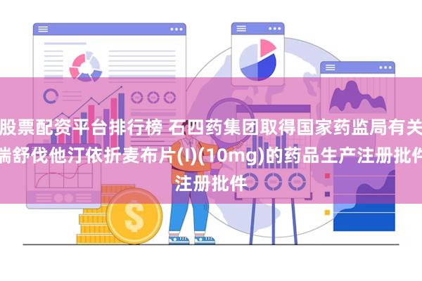 股票配资平台排行榜 石四药集团取得国家药监局有关瑞舒伐他汀依折麦布片(I)(10mg)的药品生产注册批件