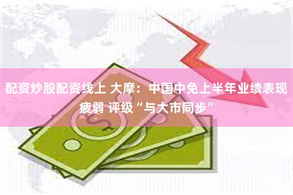 配资炒股配资线上 大摩：中国中免上半年业绩表现疲弱 评级“与大市同步”