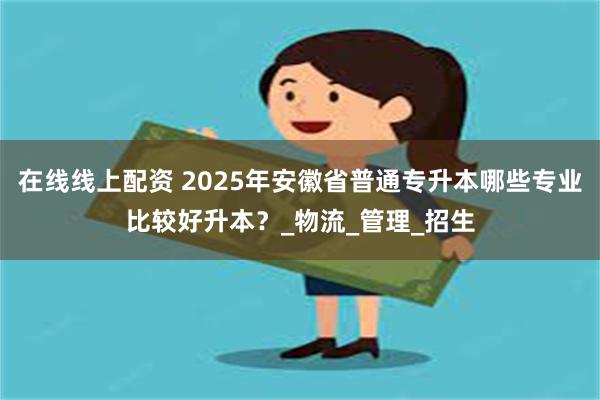 在线线上配资 2025年安徽省普通专升本哪些专业比较好升本？_物流_管理_招生
